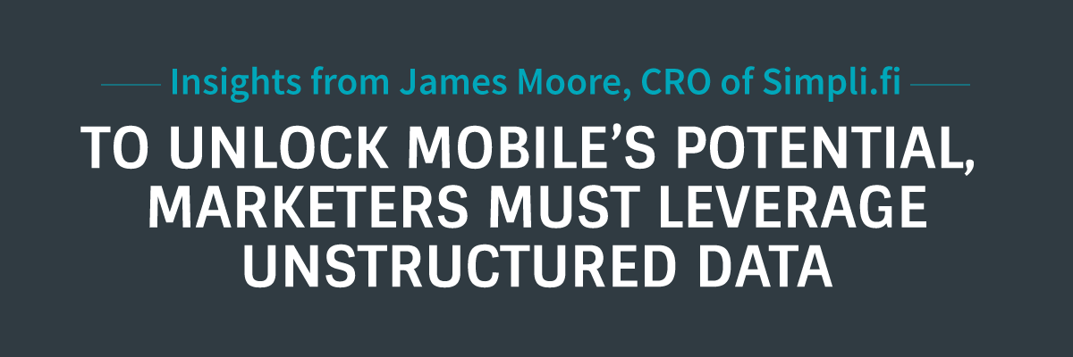 Insights From James Moore, CRO of Simpli.fi -- To unlock the potential of mobile, marketers must leverage Unstructured Data